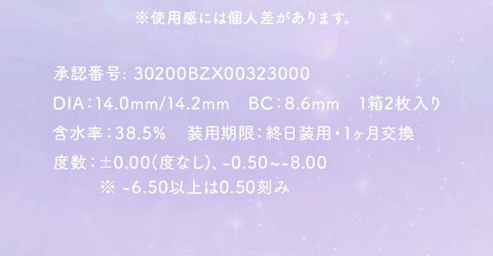 ※使用感には個人差があります。 承認番号:30200BZX00323000 | DIA:14.0mm/14.2mm | BC:8.6mm | 1箱2枚入り | 含水率:38.5% | 装用期限:終日装用・1ヶ月交換 | 度数:±0.00(度なし)、-0.50~-8.00 | ※-6.50以上は0.50刻み